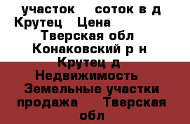 участок 30 соток в д.Крутец › Цена ­ 600 000 - Тверская обл., Конаковский р-н, Крутец д. Недвижимость » Земельные участки продажа   . Тверская обл.